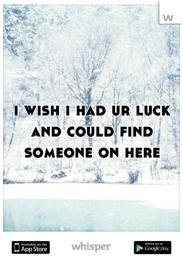 i wish i had ur luck and could find someone on here