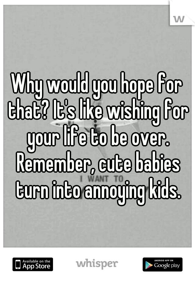 Why would you hope for that? It's like wishing for your life to be over. Remember, cute babies turn into annoying kids.