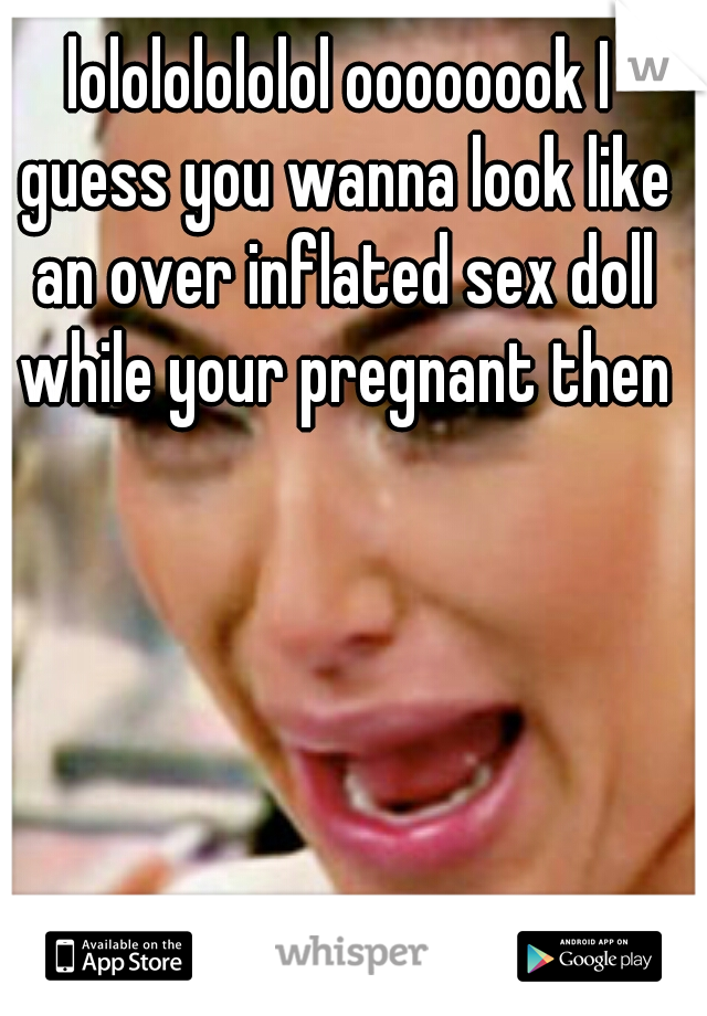 lolololololol oooooook I guess you wanna look like an over inflated sex doll while your pregnant then