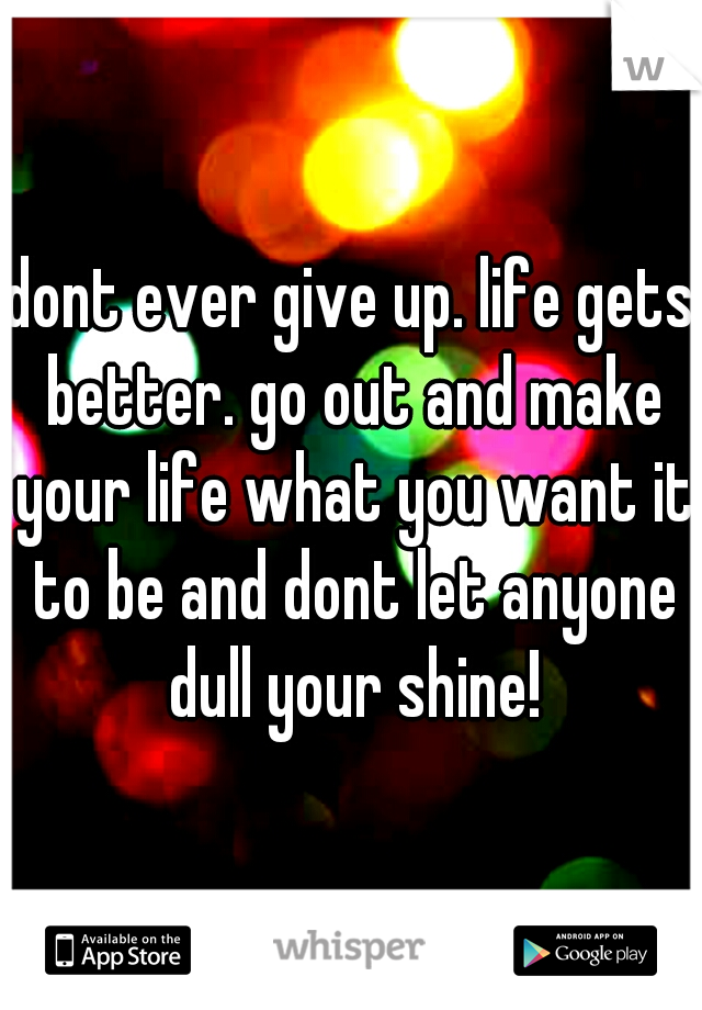 dont ever give up. life gets better. go out and make your life what you want it to be and dont let anyone dull your shine!