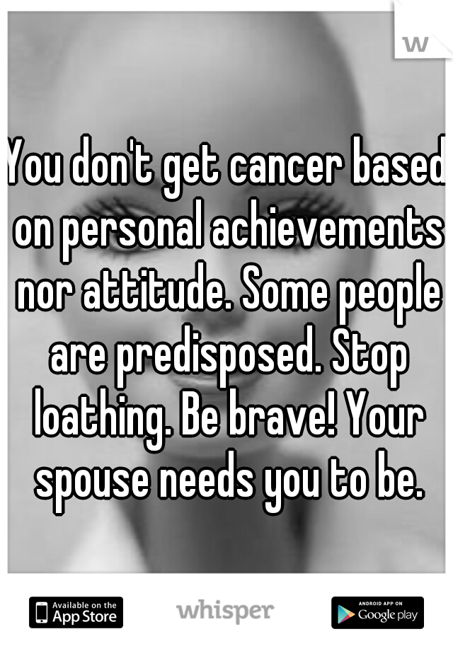 You don't get cancer based on personal achievements nor attitude. Some people are predisposed. Stop loathing. Be brave! Your spouse needs you to be.