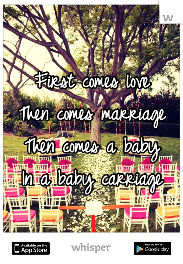 First comes love
Then comes marriage
Then comes a baby
In a baby carriage