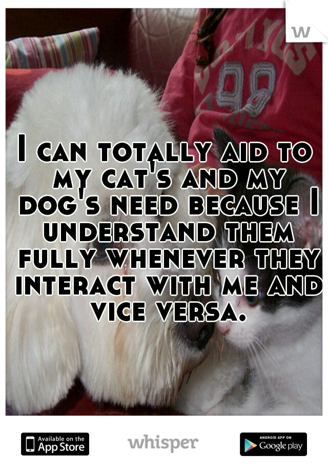 I can totally aid to my cat's and my dog's need because I understand them fully whenever they interact with me and vice versa.