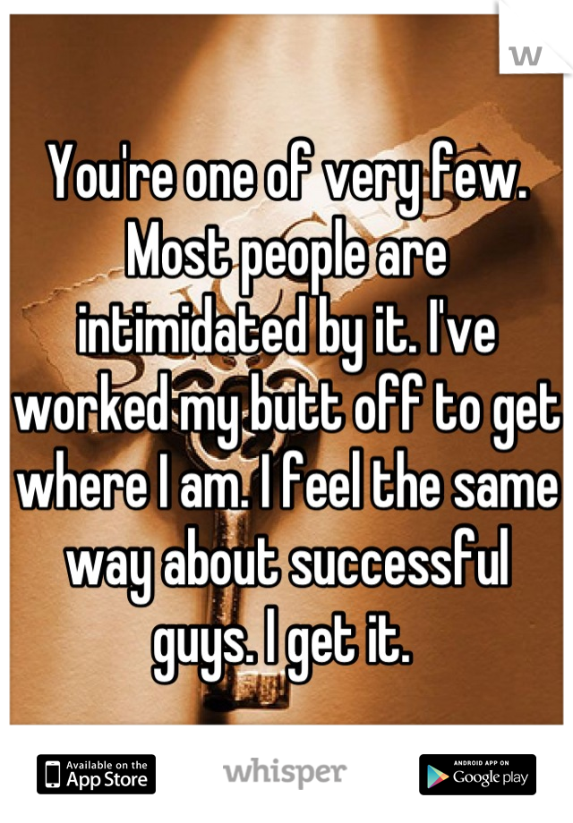 You're one of very few. Most people are intimidated by it. I've worked my butt off to get where I am. I feel the same way about successful guys. I get it. 