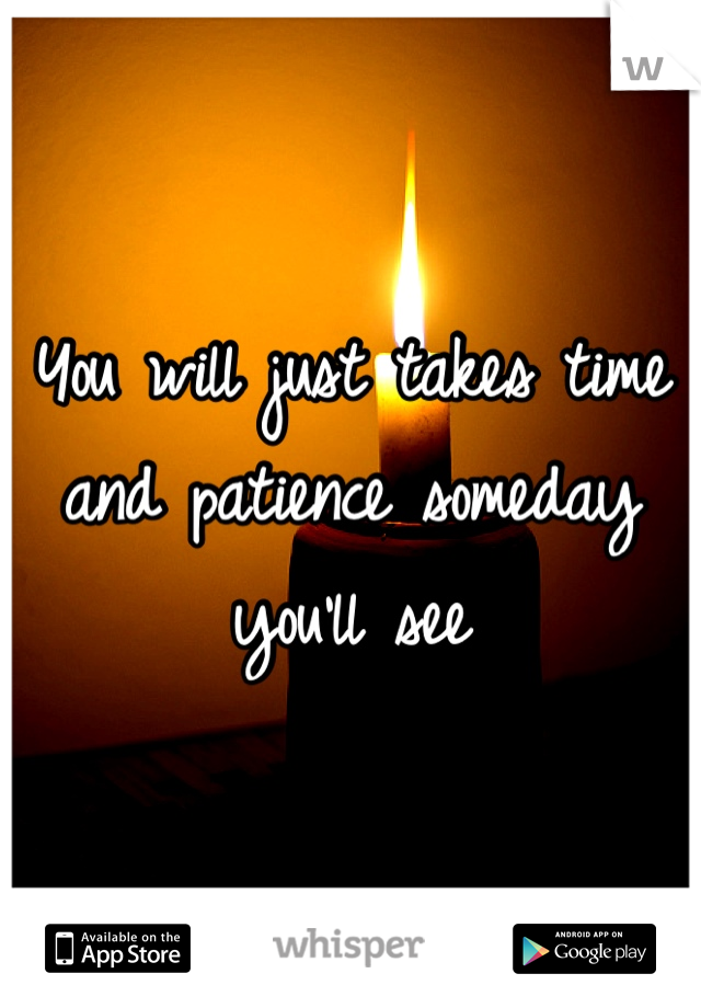 You will just takes time and patience someday you'll see