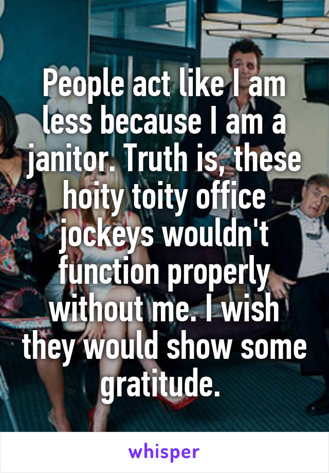 People act like I am less because I am a janitor. Truth is, these hoity toity office jockeys wouldn't function properly without me. I wish they would show some gratitude. 