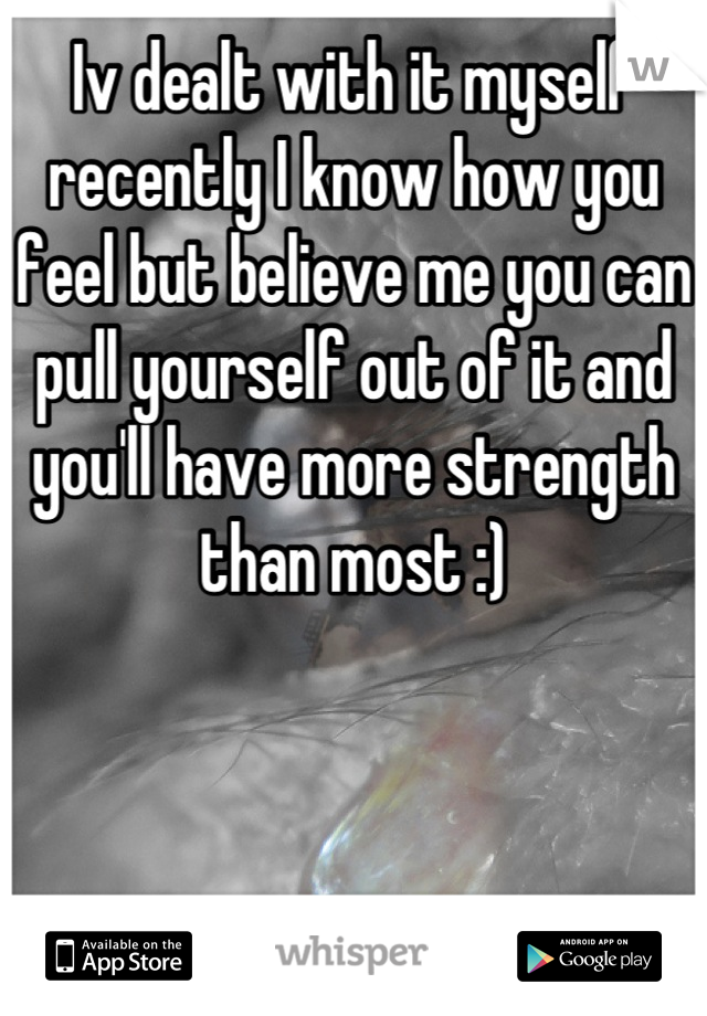 Iv dealt with it myself recently I know how you feel but believe me you can pull yourself out of it and you'll have more strength than most :)