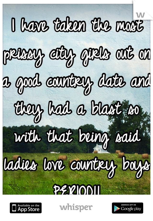 I have taken the most prissy city girls out on a good country date and they had a blast so with that being said ladies love country boys PERIOD!!