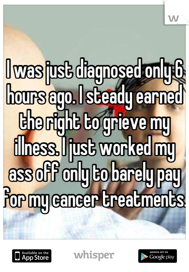 I was just diagnosed only 6 hours ago. I steady earned the right to grieve my illness. I just worked my ass off only to barely pay for my cancer treatments. 