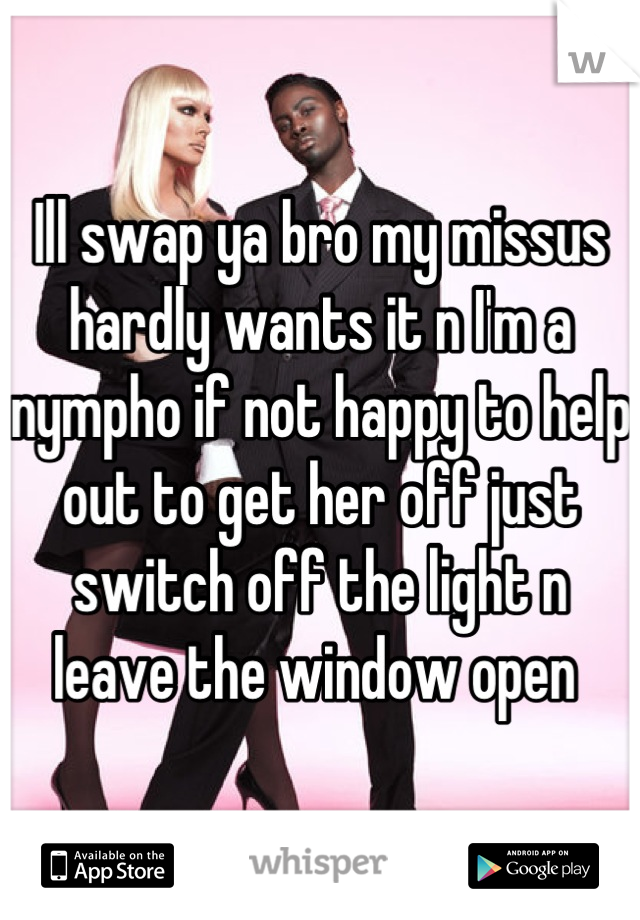 Ill swap ya bro my missus hardly wants it n I'm a nympho if not happy to help out to get her off just switch off the light n leave the window open 