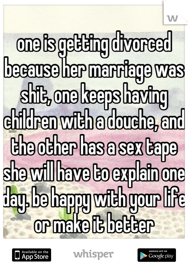 one is getting divorced because her marriage was shit, one keeps having children with a douche, and the other has a sex tape she will have to explain one day. be happy with your life or make it better