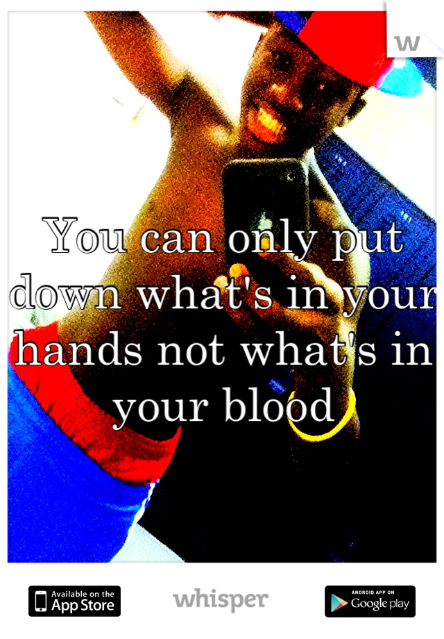 You can only put down what's in your hands not what's in your blood