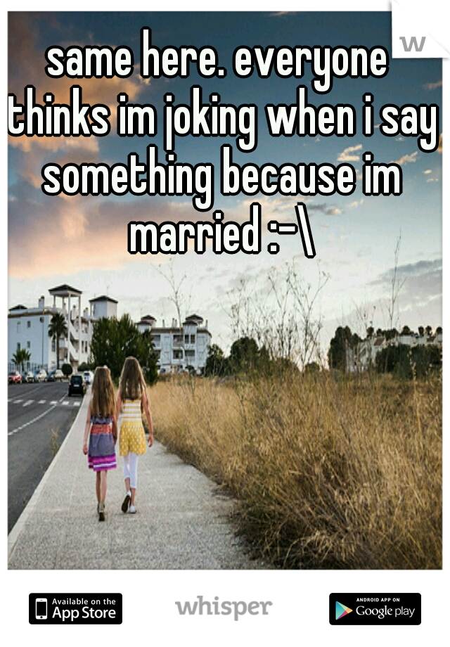 same here. everyone thinks im joking when i say something because im married :-\