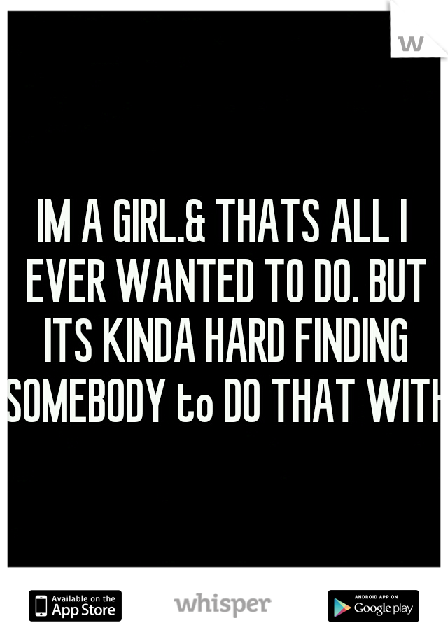 IM A GIRL.& THATS ALL I EVER WANTED TO DO. BUT ITS KINDA HARD FINDING SOMEBODY to DO THAT WITH.