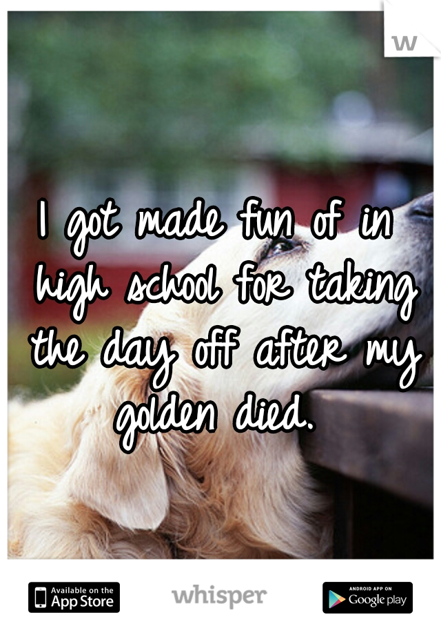 I got made fun of in high school for taking the day off after my golden died. 