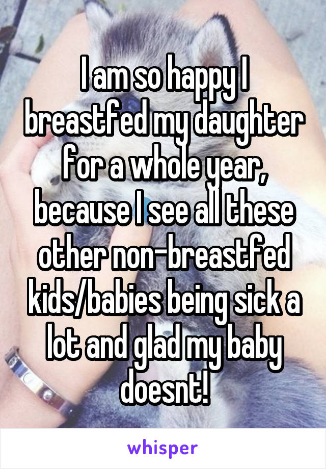 I am so happy I breastfed my daughter for a whole year, because I see all these other non-breastfed kids/babies being sick a lot and glad my baby doesnt!