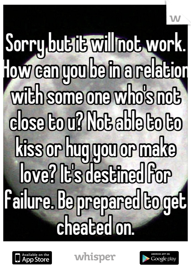 Sorry but it will not work. How can you be in a relation with some one who's not close to u? Not able to to kiss or hug you or make love? It's destined for failure. Be prepared to get cheated on.