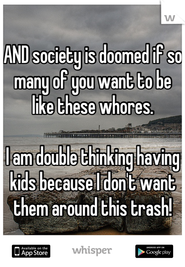 AND society is doomed if so many of you want to be like these whores.

I am double thinking having kids because I don't want them around this trash!