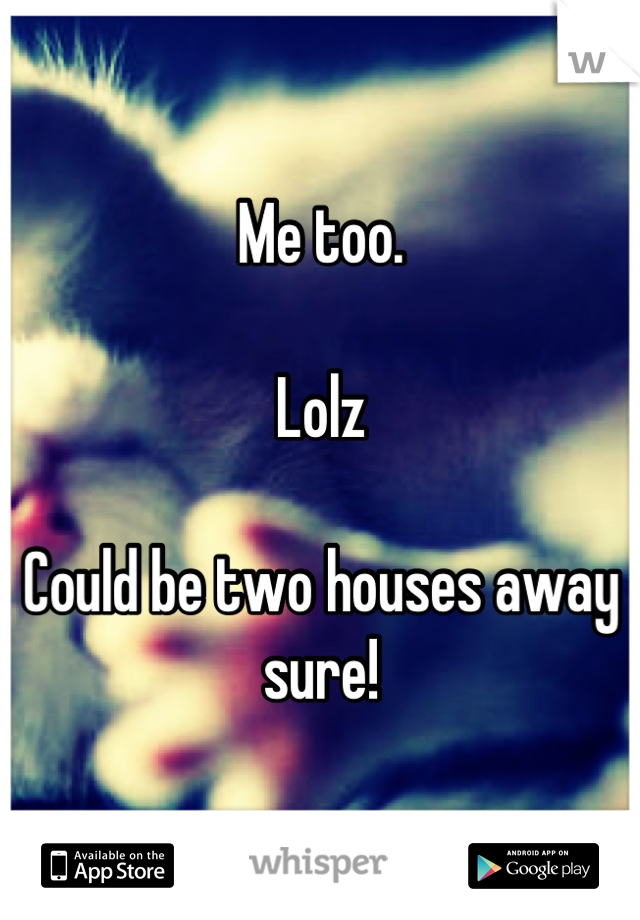 Me too. 

Lolz

Could be two houses away sure!