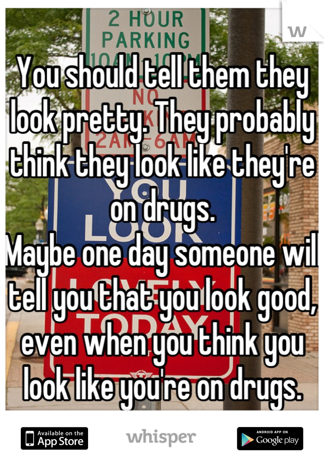 You should tell them they look pretty. They probably think they look like they're on drugs. 
Maybe one day someone will tell you that you look good, even when you think you look like you're on drugs.