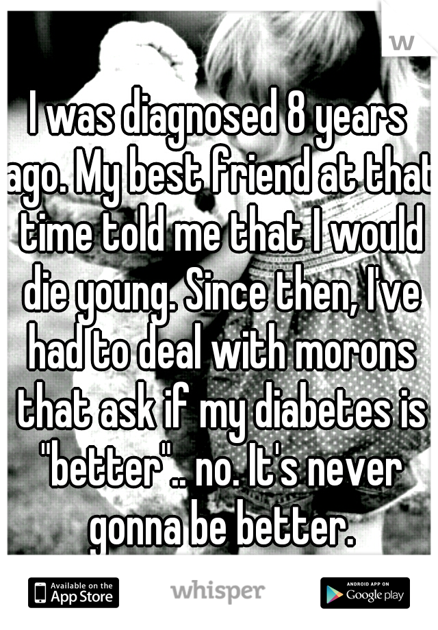 I was diagnosed 8 years ago. My best friend at that time told me that I would die young. Since then, I've had to deal with morons that ask if my diabetes is "better".. no. It's never gonna be better.