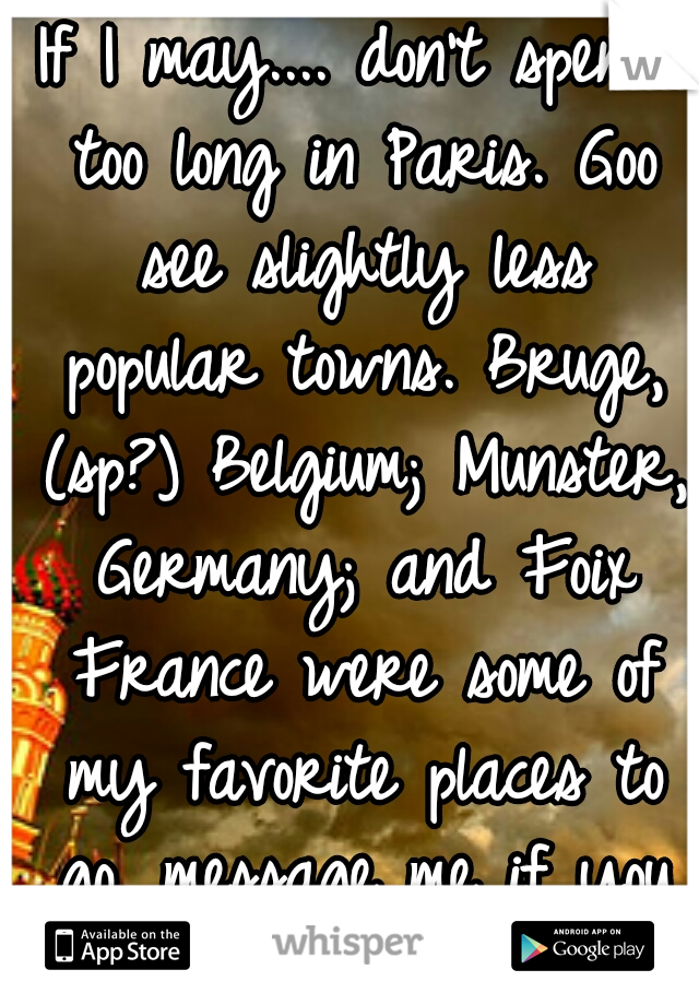 If I may.... don't spend too long in Paris. Goo see slightly less popular towns. Bruge, (sp?) Belgium; Munster, Germany; and Foix France were some of my favorite places to go. message me if you want. 