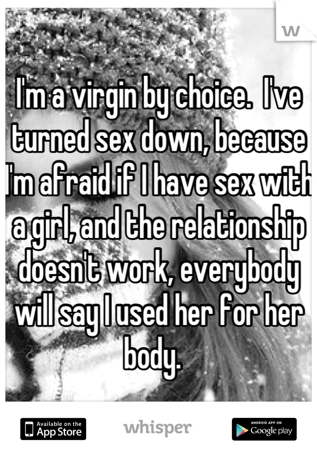 I'm a virgin by choice.  I've turned sex down, because I'm afraid if I have sex with a girl, and the relationship doesn't work, everybody will say I used her for her body.  