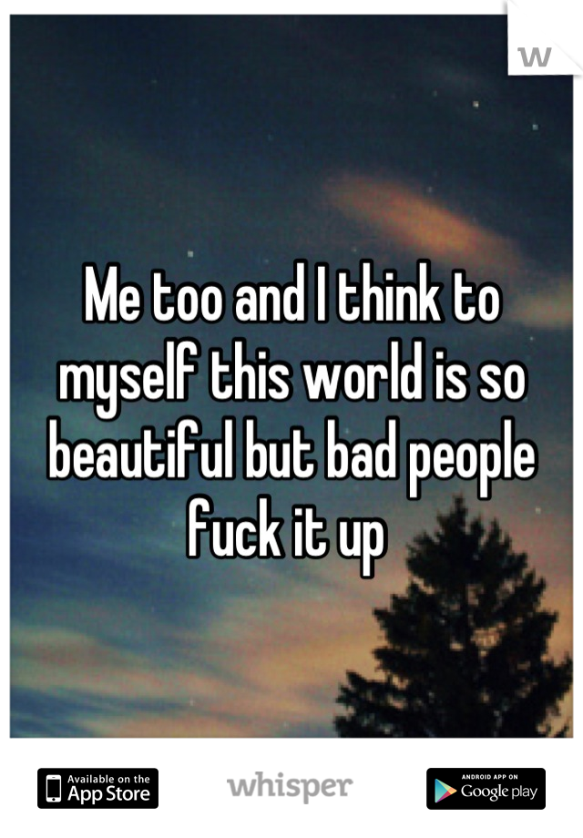 Me too and I think to myself this world is so beautiful but bad people fuck it up 