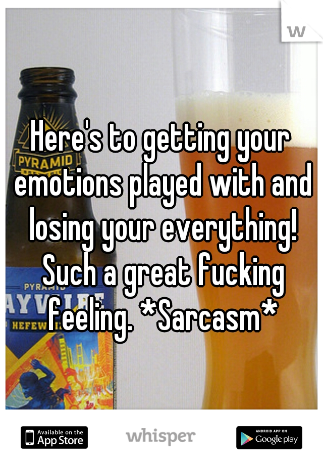 Here's to getting your emotions played with and losing your everything! Such a great fucking feeling. *Sarcasm*