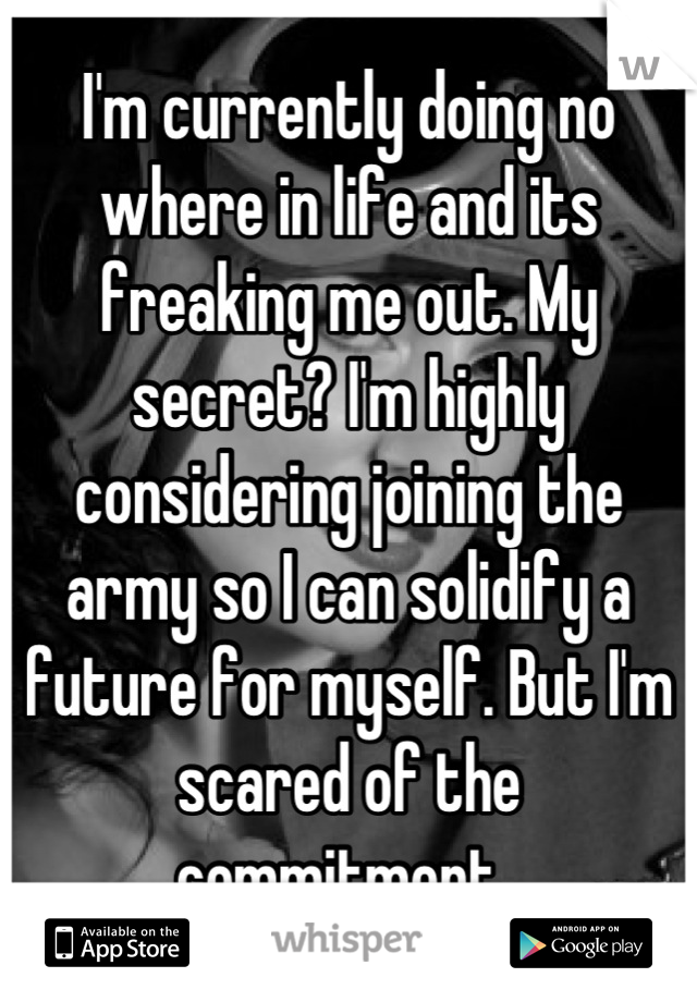 I'm currently doing no where in life and its freaking me out. My secret? I'm highly considering joining the army so I can solidify a future for myself. But I'm scared of the commitment. 