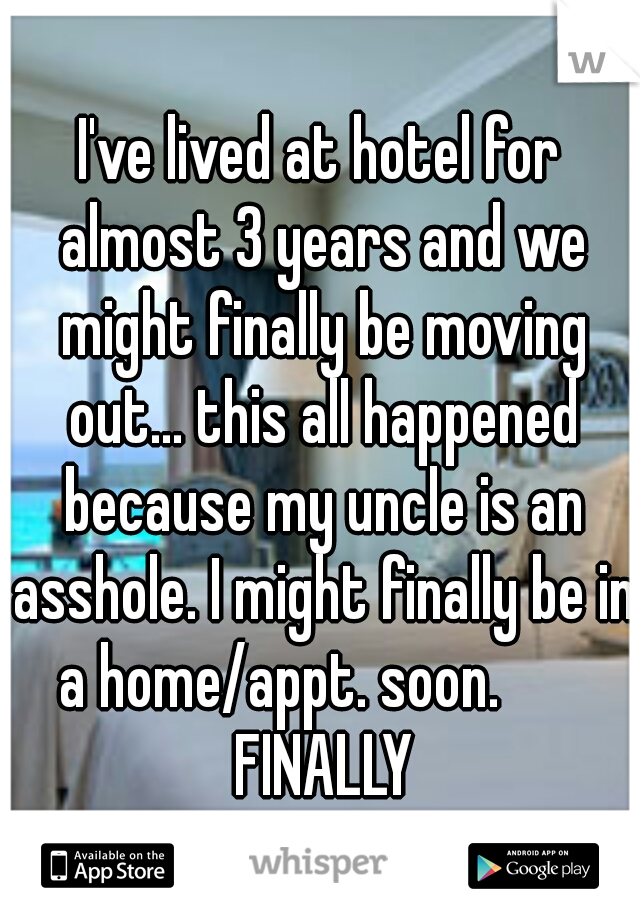 I've lived at hotel for almost 3 years and we might finally be moving out... this all happened because my uncle is an asshole. I might finally be in a home/appt. soon.        FINALLY