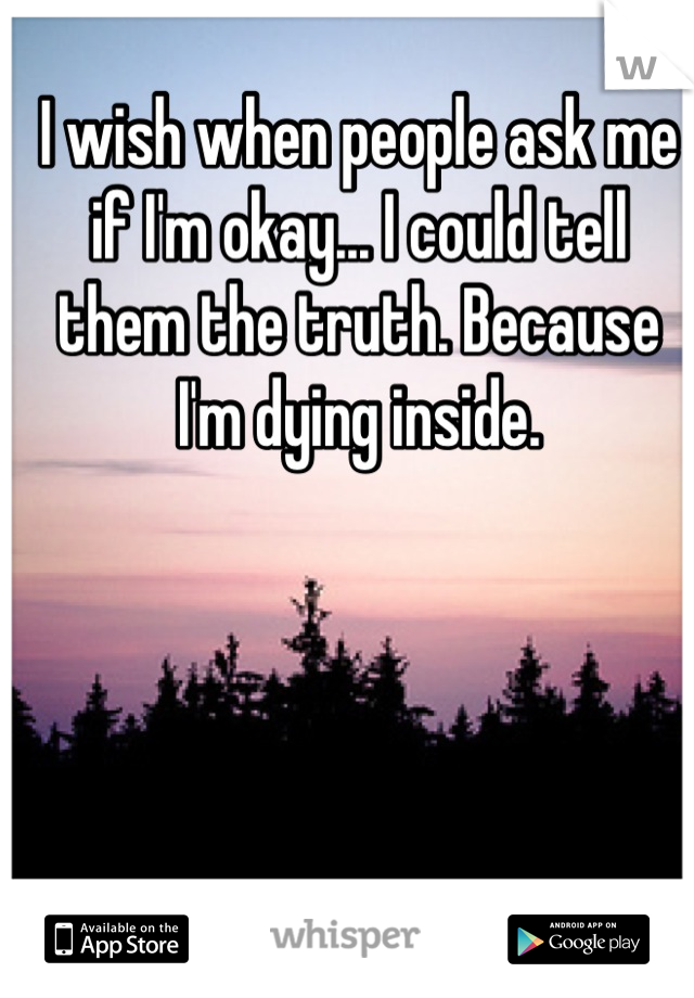 I wish when people ask me if I'm okay... I could tell them the truth. Because I'm dying inside.