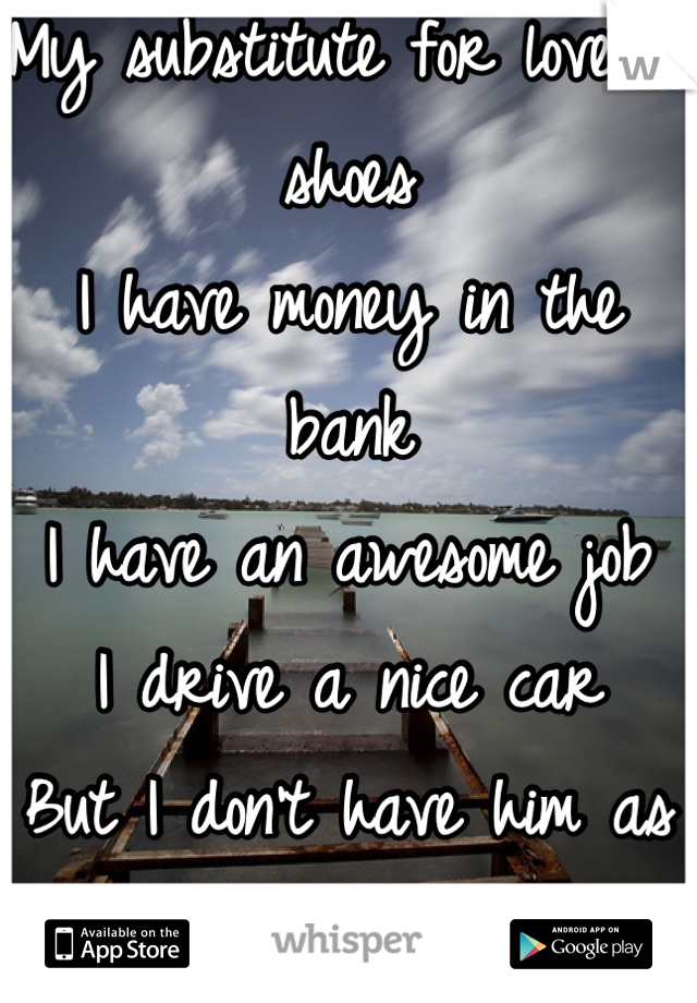 My substitute for love is shoes
I have money in the bank
I have an awesome job
I drive a nice car
But I don't have him as my boyfriend 
Money can't buy it!