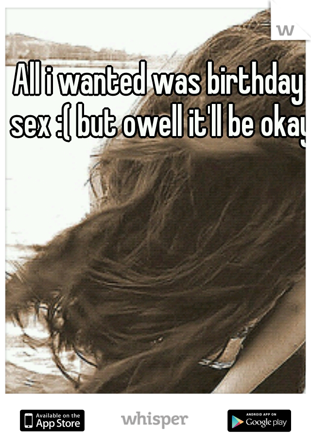 All i wanted was birthday sex :( but owell it'll be okay