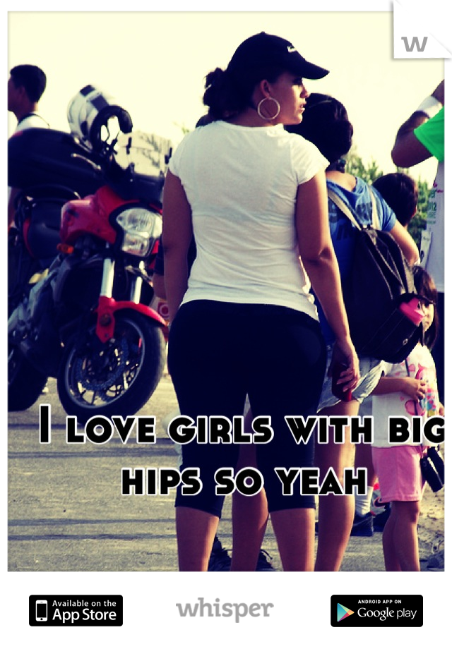 I love girls with big hips so yeah