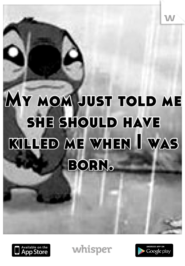 My mom just told me she should have killed me when I was born. 