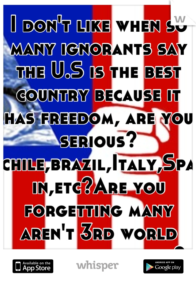 I don't like when so many ignorants say the U.S is the best country because it has freedom, are you serious? chile,brazil,Italy,Spain,etc?Are you forgetting many aren't 3rd world countries anymore? 