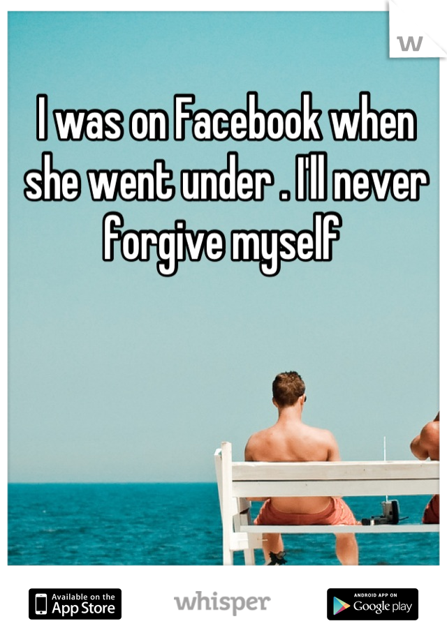 I was on Facebook when she went under . I'll never forgive myself 