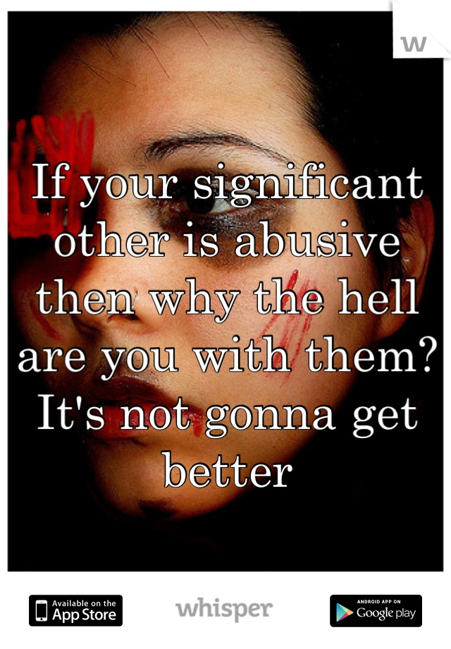 If your significant other is abusive then why the hell are you with them? It's not gonna get better