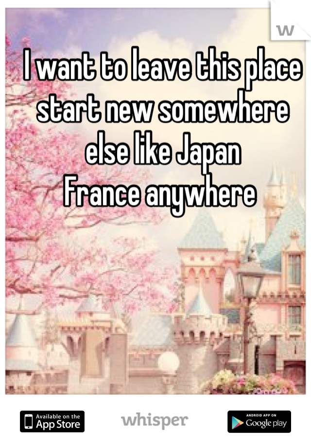 I want to leave this place
start new somewhere
else like Japan 
France anywhere 