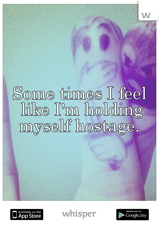 Some times I feel like I'm holding myself hostage. 