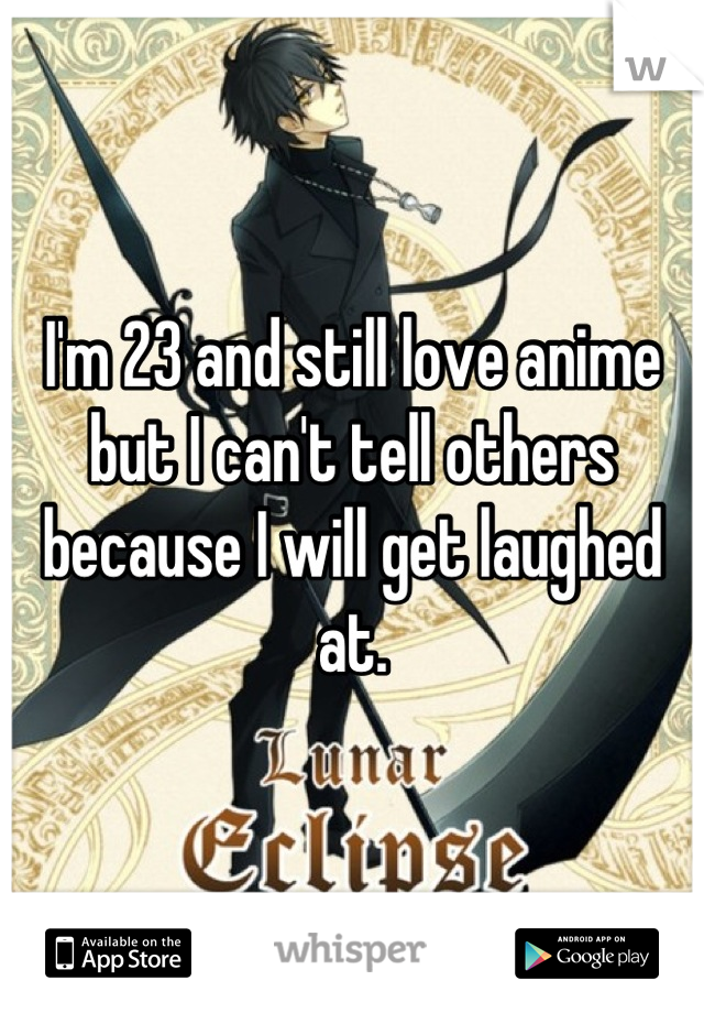 I'm 23 and still love anime but I can't tell others because I will get laughed at.