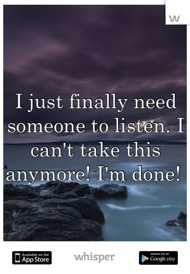 I just finally need someone to listen. I can't take this anymore! I'm done! 