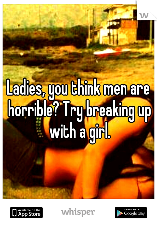 Ladies, you think men are horrible? Try breaking up with a girl.