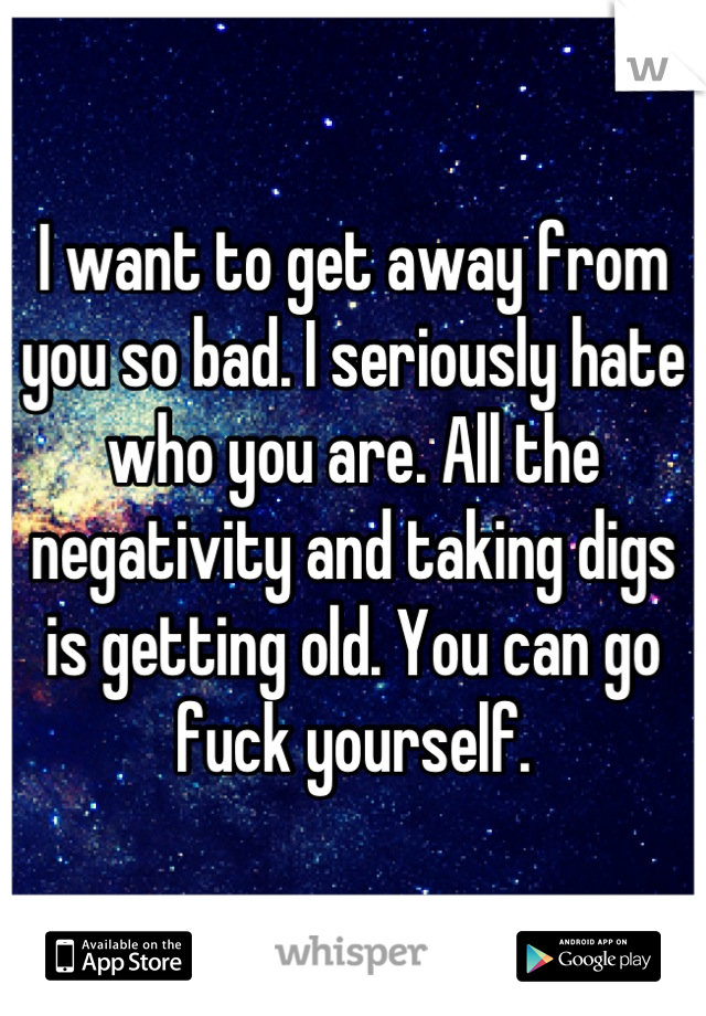 I want to get away from you so bad. I seriously hate who you are. All the negativity and taking digs is getting old. You can go fuck yourself.