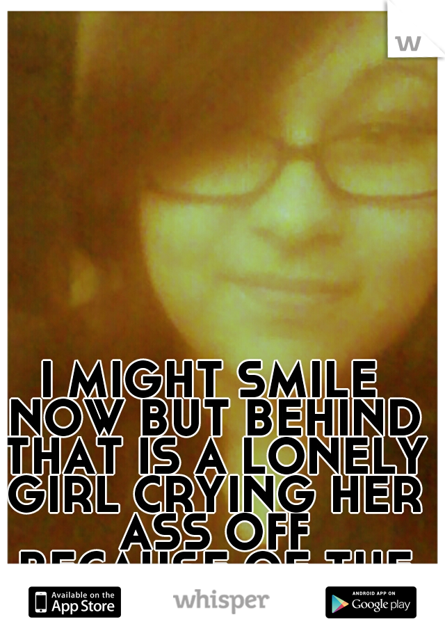 I MIGHT SMILE NOW BUT BEHIND THAT IS A LONELY GIRL CRYING HER ASS OFF BECAUSE OF THE PAIN YOU CAUSED