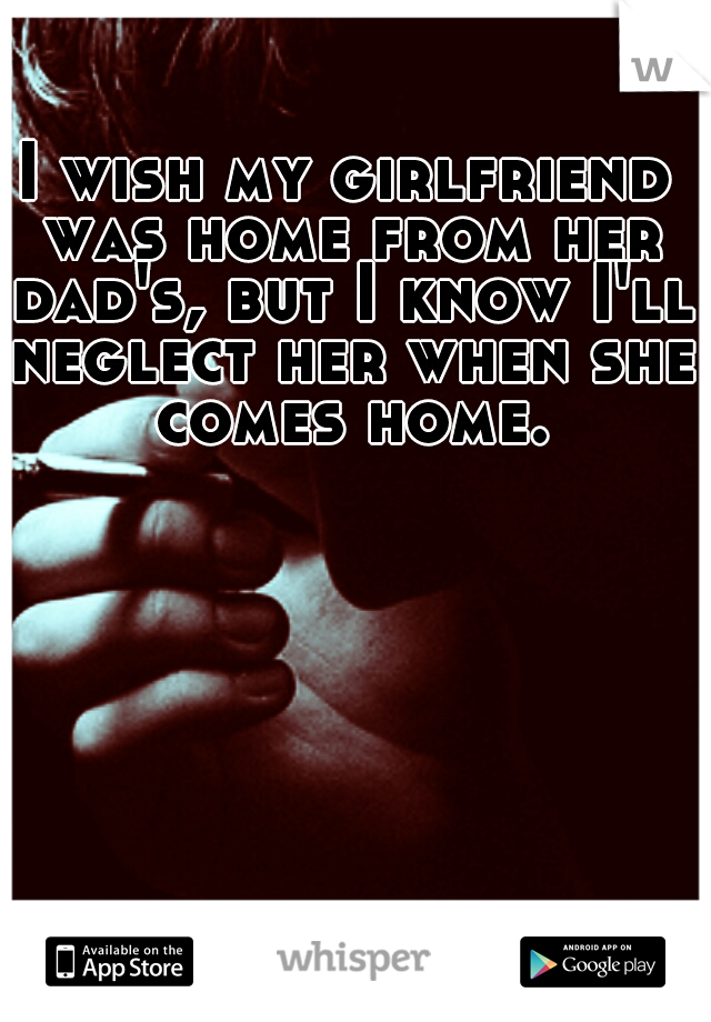 I wish my girlfriend was home from her dad's, but I know I'll neglect her when she comes home.