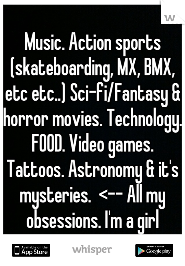 Music. Action sports (skateboarding, MX, BMX, etc etc..) Sci-fi/Fantasy & horror movies. Technology. FOOD. Video games. Tattoos. Astronomy & it's mysteries.  <-- All my obsessions. I'm a girl