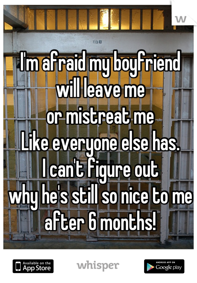 I'm afraid my boyfriend
will leave me
or mistreat me
Like everyone else has. 
I can't figure out
why he's still so nice to me
after 6 months!
