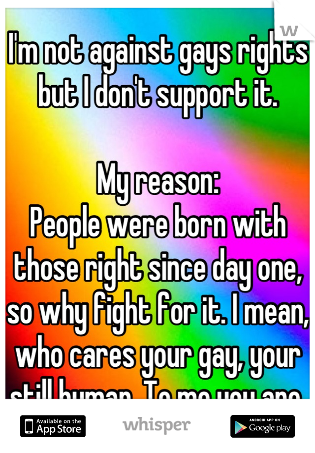I'm not against gays rights but I don't support it. 

My reason: 
People were born with those right since day one, so why fight for it. I mean, who cares your gay, your still human. To me you are.